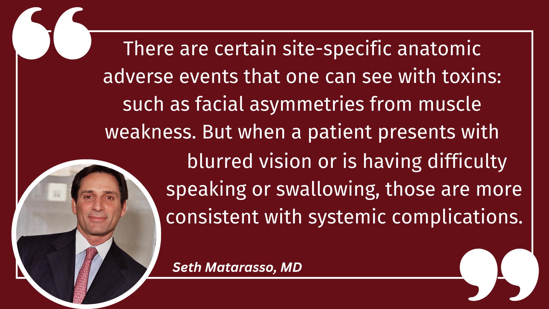 Quote: There are certain site-specific anatomic adverse events that one can see with toxins: such as facial asymmetries from muscle weakness. But, when a patient presents with blurred vision or is having difficulty speaking or swallowing, those are more consistent with systemic complications